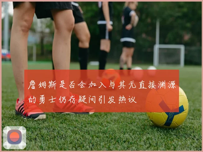 詹姆斯是否会加入与其无直接渊源的勇士仍存疑问引发热议