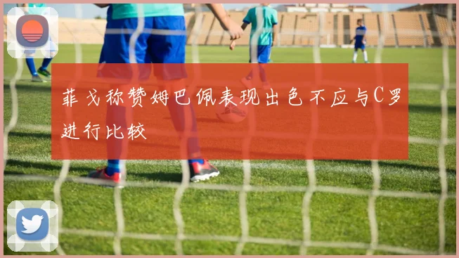 菲戈称赞姆巴佩表现出色不应与C罗进行比较
