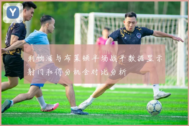 利物浦与布莱顿半场战平数据显示射门和得分机会对比分析