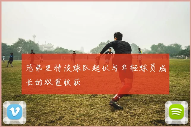 范弗里特谈球队起伏与年轻球员成长的双重收获