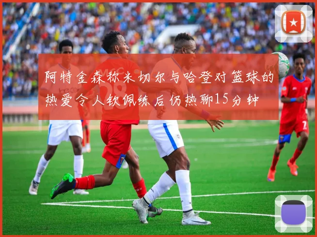 阿特金森称米切尔与哈登对篮球的热爱令人钦佩练后仍热聊15分钟