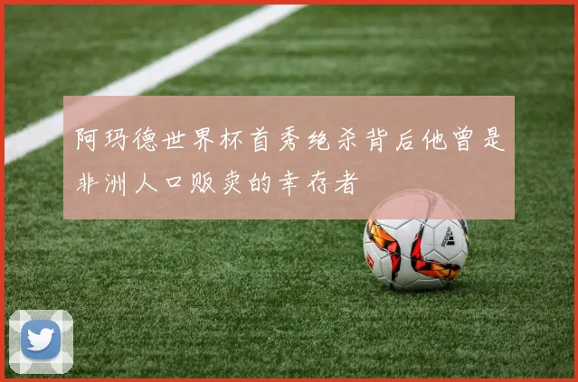 阿玛德世界杯首秀绝杀背后他曾是非洲人口贩卖的幸存者