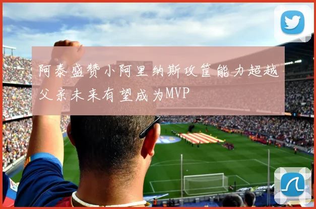 阿泰盛赞小阿里纳斯攻筐能力超越父亲未来有望成为MVP
