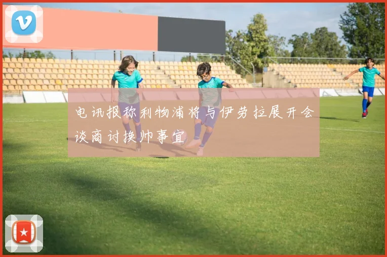 电讯报称利物浦将与伊劳拉展开会谈商讨换帅事宜