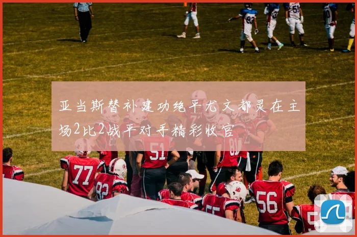 亚当斯替补建功绝平尤文都灵在主场2比2战平对手精彩收官