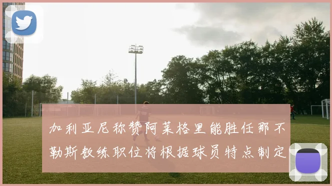 加利亚尼称赞阿莱格里能胜任那不勒斯教练职位将根据球员特点制定战术