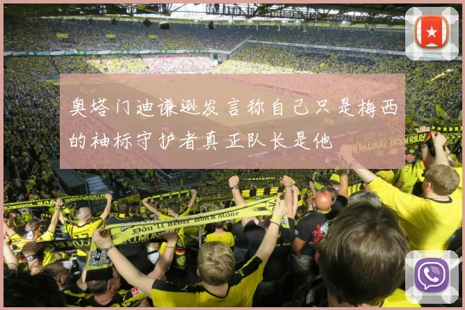 奥塔门迪谦逊发言称自己只是梅西的袖标守护者真正队长是他