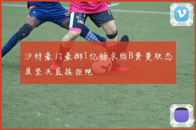 沙特豪门豪掷1亿镑求购B费曼联态度坚决直接拒绝