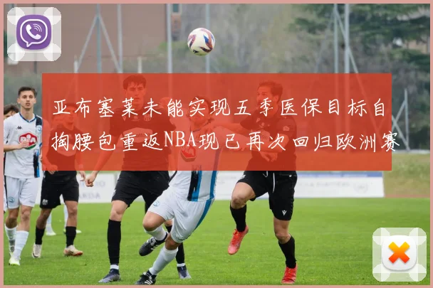 亚布塞莱未能实现五季医保目标自掏腰包重返NBA现已再次回归欧洲赛场