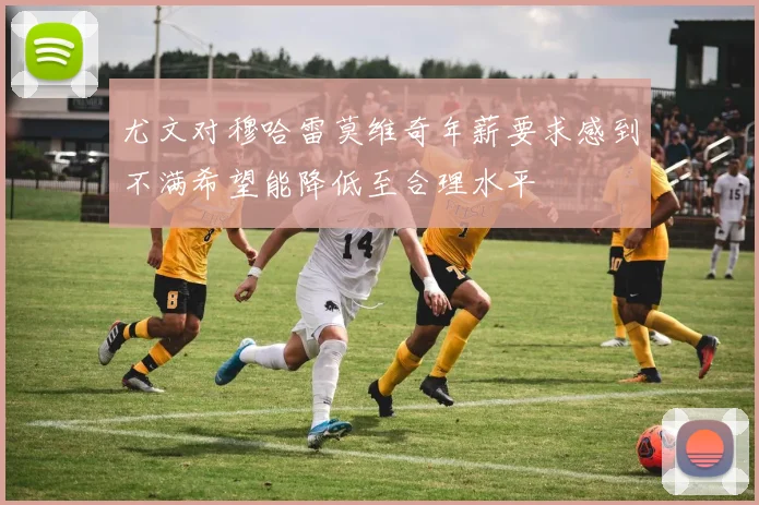 尤文对穆哈雷莫维奇年薪要求感到不满希望能降低至合理水平