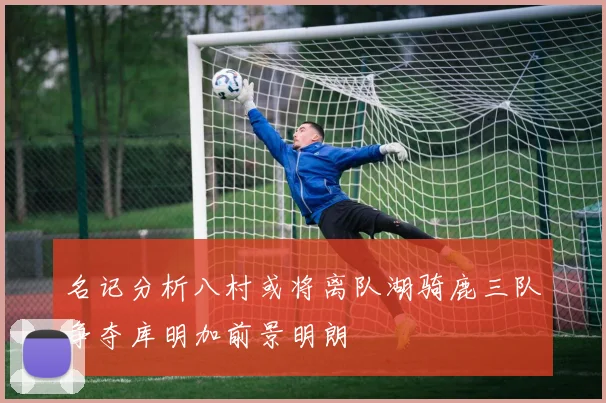 名记分析八村或将离队湖骑鹿三队争夺库明加前景明朗