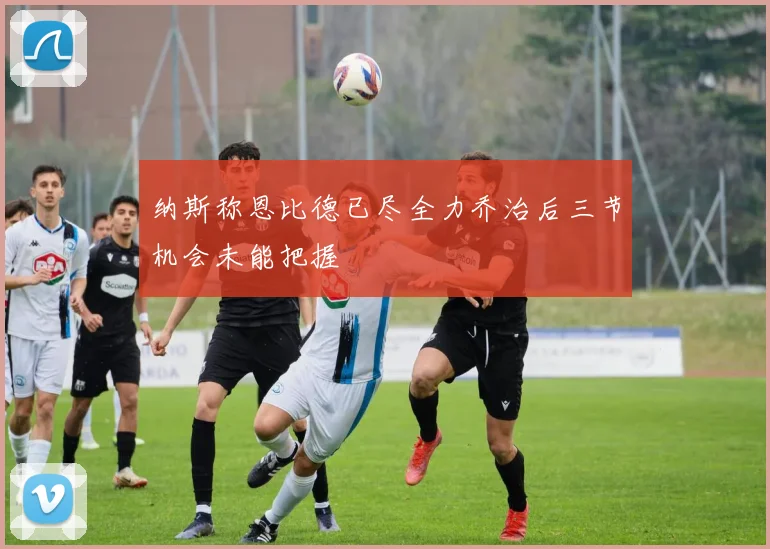 纳斯称恩比德已尽全力乔治后三节机会未能把握