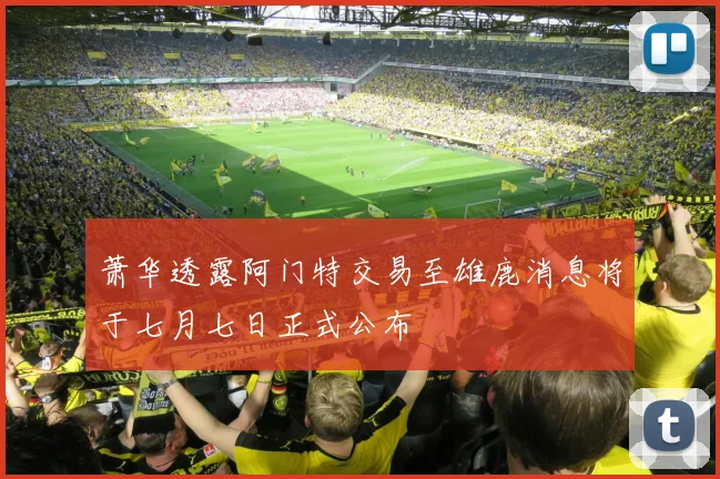 萧华透露阿门特交易至雄鹿消息将于七月七日正式公布