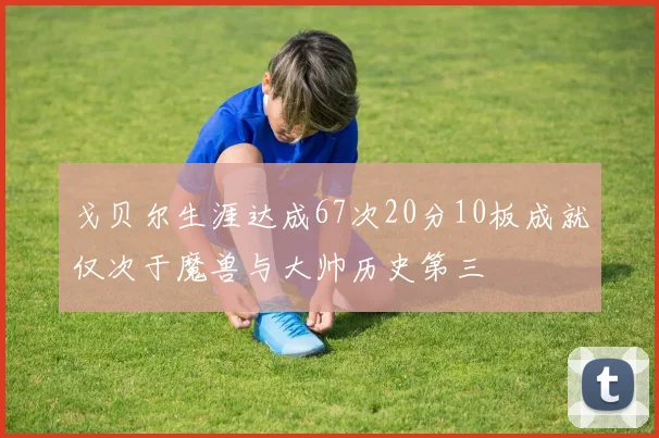 戈贝尔生涯达成67次20分10板成就仅次于魔兽与大帅历史第三