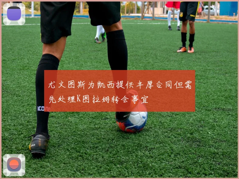 尤文图斯为凯西提供丰厚合同但需先处理K图拉姆转会事宜