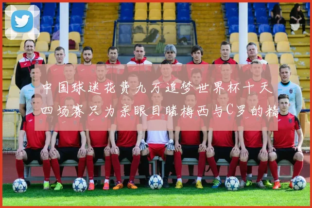 中国球迷花费九万追梦世界杯十天四场赛只为亲眼目睹梅西与C罗的精彩对决
