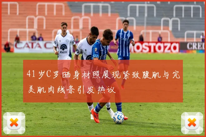 41岁C罗晒身材照展现紧致腹肌与完美肌肉线条引发热议