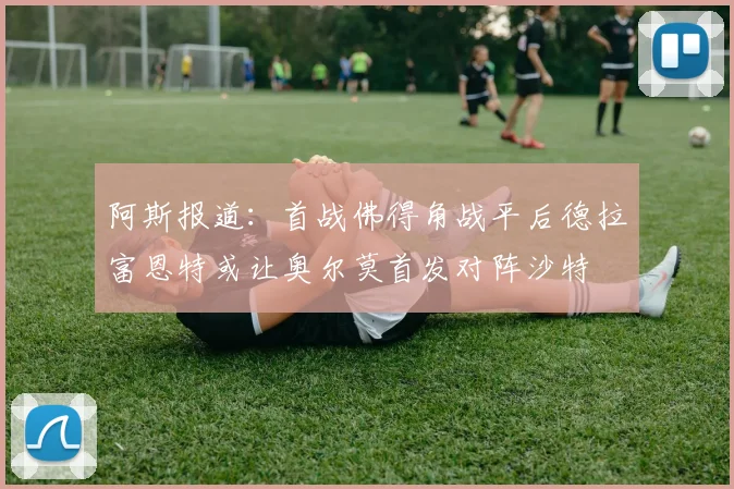 阿斯报道：首战佛得角战平后德拉富恩特或让奥尔莫首发对阵沙特