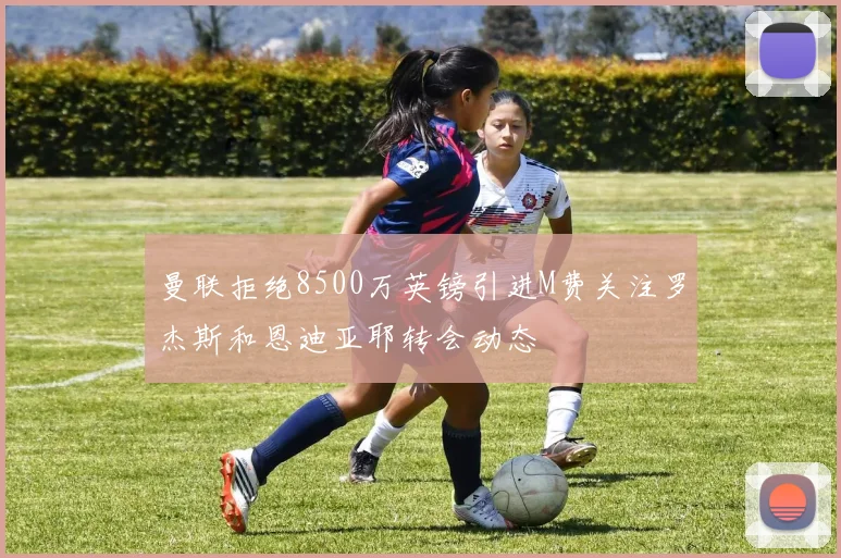 曼联拒绝8500万英镑引进M费关注罗杰斯和恩迪亚耶转会动态