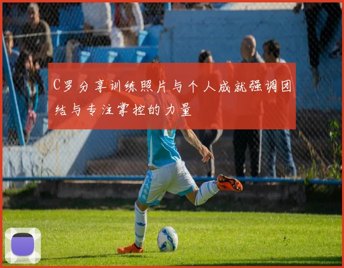 C罗分享训练照片与个人成就强调团结与专注掌控的力量