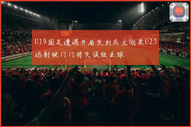U19国足遭遇开局失利民主刚果U23远射破门门将失误致丢球