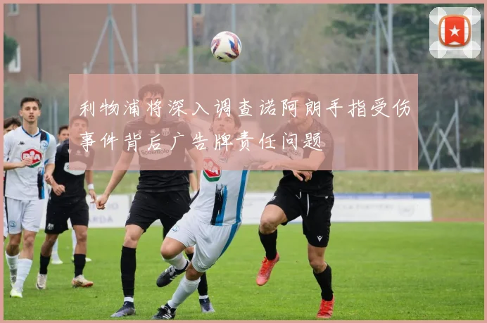 利物浦将深入调查诺阿朗手指受伤事件背后广告牌责任问题